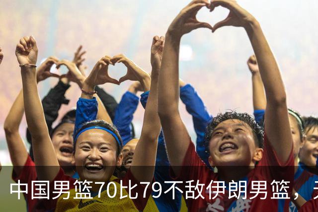 中国男篮70比79不敌伊朗男篮，无缘铜牌，创亚运会历史第二差战绩